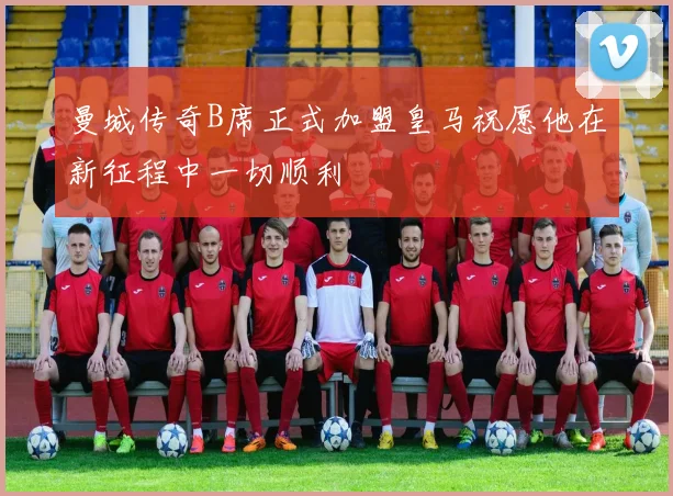 曼城传奇B席正式加盟皇马祝愿他在新征程中一切顺利