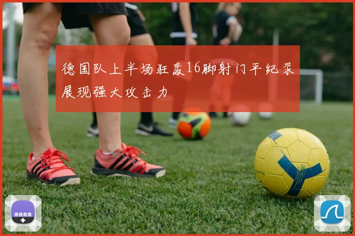 德国队上半场狂轰16脚射门平纪录展现强大攻击力