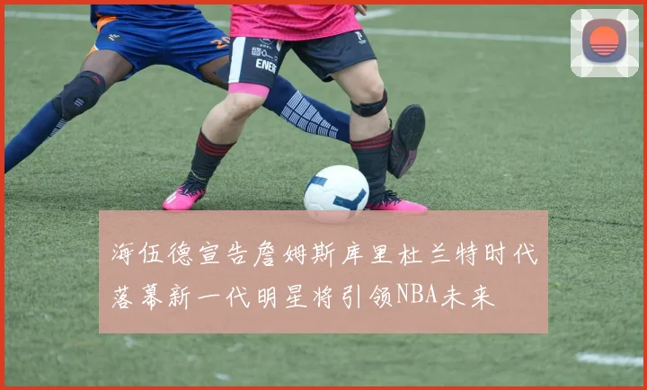 海伍德宣告詹姆斯库里杜兰特时代落幕新一代明星将引领NBA未来