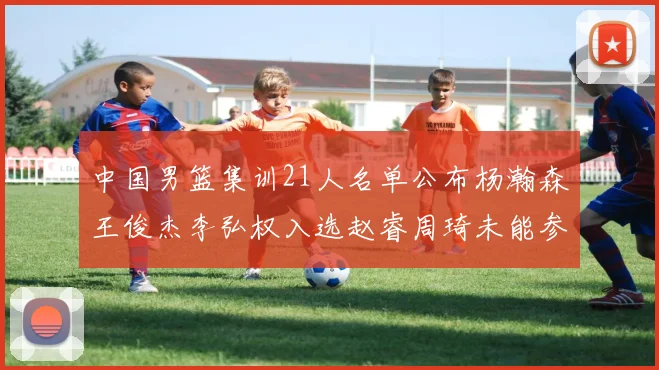 中国男篮集训21人名单公布杨瀚森王俊杰李弘权入选赵睿周琦未能参加