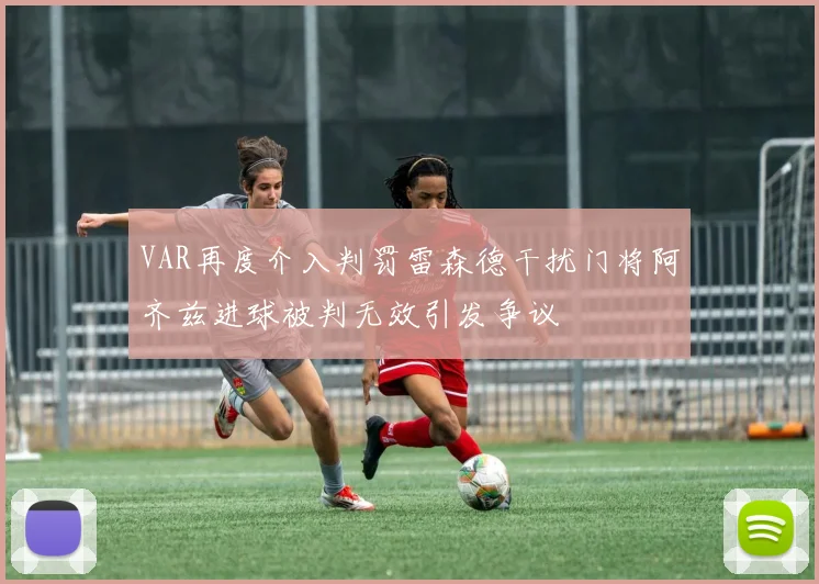 VAR再度介入判罚雷森德干扰门将阿齐兹进球被判无效引发争议