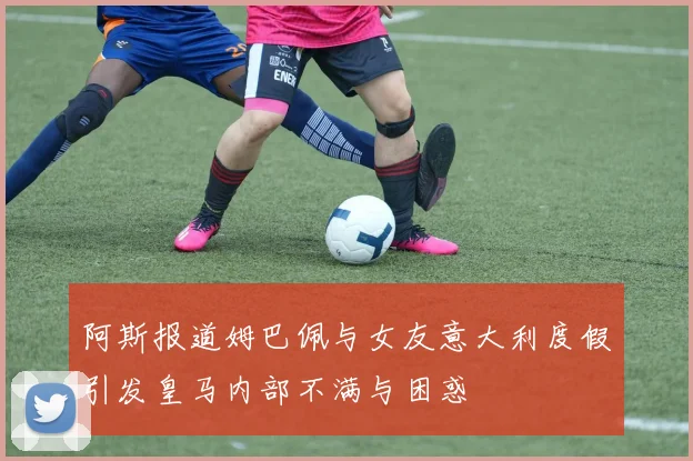 阿斯报道姆巴佩与女友意大利度假引发皇马内部不满与困惑