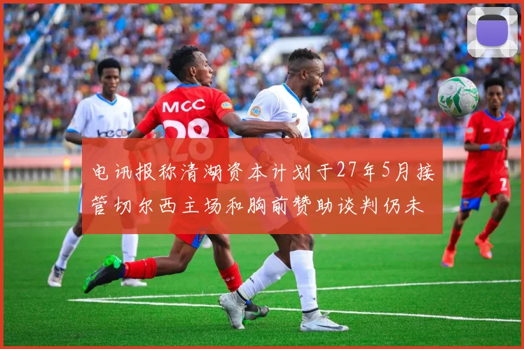 电讯报称清湖资本计划于27年5月接管切尔西主场和胸前赞助谈判仍未取得进展