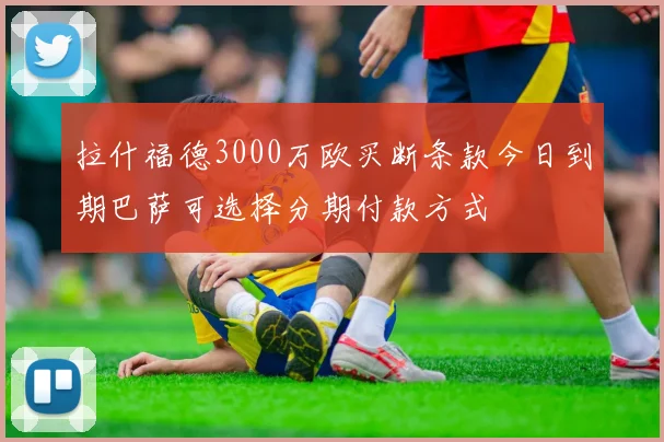 拉什福德3000万欧买断条款今日到期巴萨可选择分期付款方式