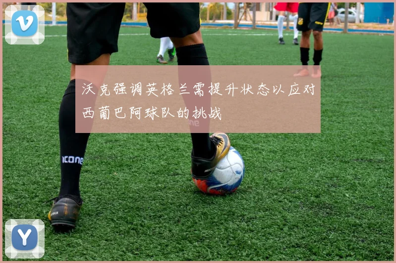 沃克强调英格兰需提升状态以应对西葡巴阿球队的挑战