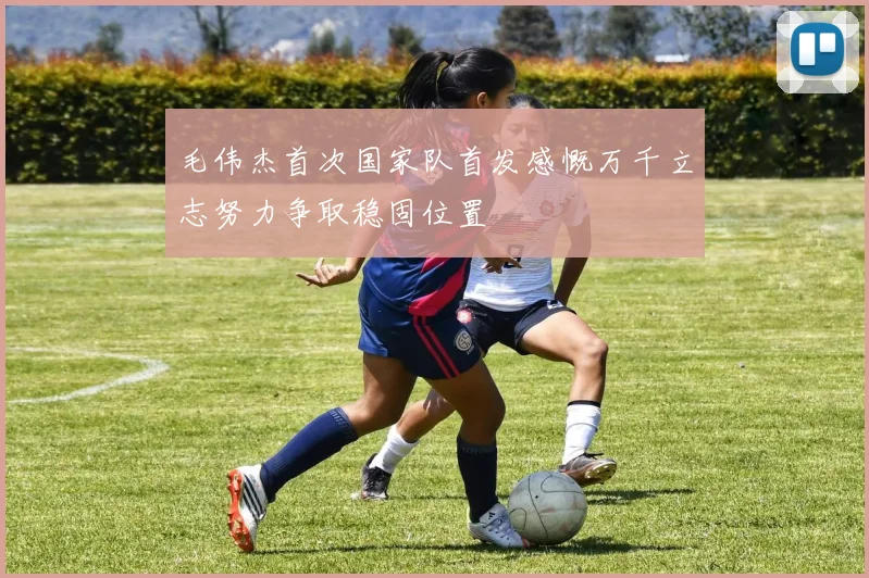 毛伟杰首次国家队首发感慨万千立志努力争取稳固位置