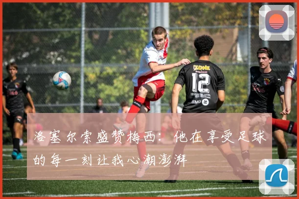 洛塞尔索盛赞梅西：他在享受足球的每一刻让我心潮澎湃