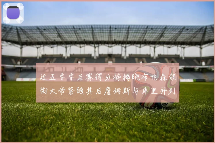 近五季季后赛得分榜揭晓布伦森领衔大帝紧随其后詹姆斯与库里并列第四