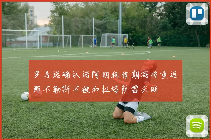 罗马诺确认诺阿朗租借期满将重返那不勒斯不被加拉塔萨雷买断