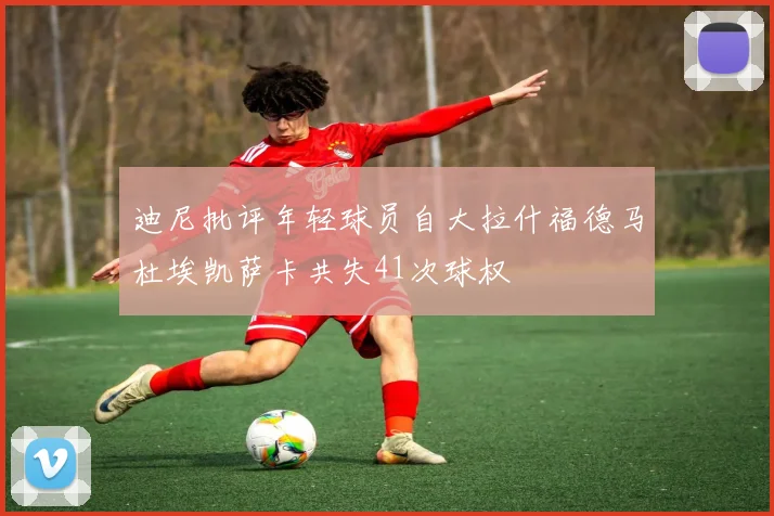迪尼批评年轻球员自大拉什福德马杜埃凯萨卡共失41次球权