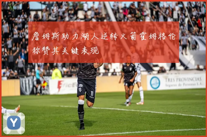 詹姆斯助力湖人逆转火箭霍姆格伦称赞其关键表现