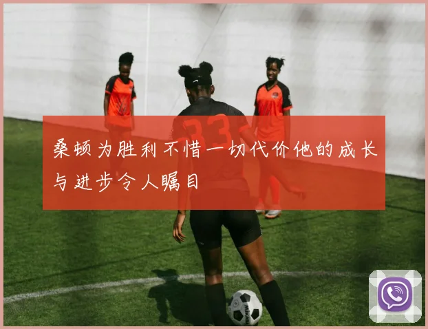 桑顿为胜利不惜一切代价他的成长与进步令人瞩目
