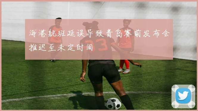 海港航班延误导致青岛赛前发布会推迟至未定时间