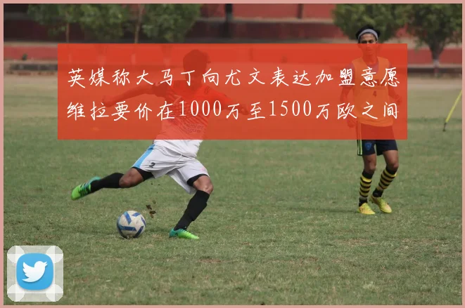 英媒称大马丁向尤文表达加盟意愿维拉要价在1000万至1500万欧之间